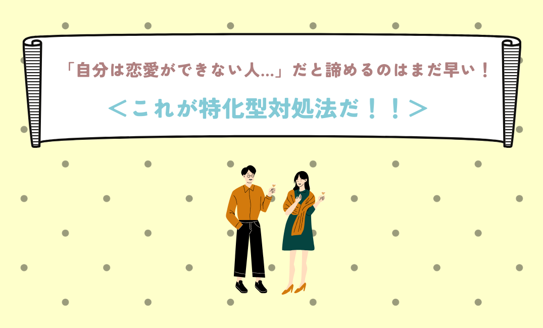 「自分は恋愛ができない人…」だと諦めるのはまだ早い！＜これが特化型対処法だ！！＞